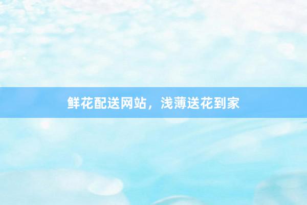鲜花配送网站，浅薄送花到家