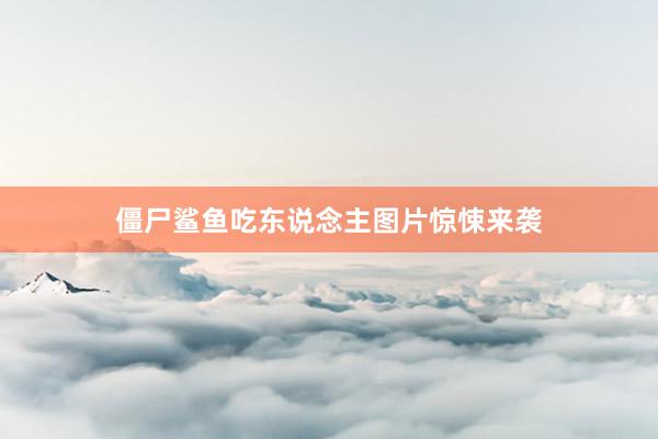 僵尸鲨鱼吃东说念主图片惊悚来袭