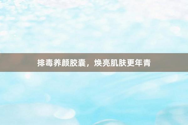 排毒养颜胶囊，焕亮肌肤更年青