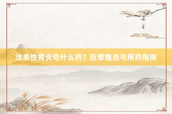 浅表性胃炎吃什么药？巨擘推选与用药指南